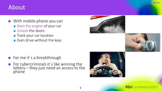 #RSAC
About
8
With mobile phone you can
Start the engine of your car
Unlock the doors
Track your car location
Even drive without the keys
For me it`s a breakthrough
For cybercriminals it`s like winning the
lottery – they just need an access to the
phone
 