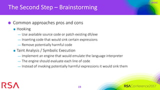 #RSAC
The Second Step – Brainstorming
19
Common approaches pros and cons
Hooking
— Use available source code or patch existing dll/exe
— Inserting code that would sink certain expressions
— Remove potentially harmful code
Taint Analysis / Symbolic Execution
— Implement an engine that would emulate the language interpreter
— The engine should evaluate each line of code
— Instead of invoking potentially harmful expressions it would sink them
 