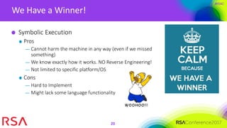 #RSAC
We Have a Winner!
20
Symbolic Execution
Pros
— Cannot harm the machine in any way (even if we missed
something)
— We know exactly how it works. NO Reverse Engineering!
— Not limited to specific platform/OS
Cons
— Hard to Implement
— Might lack some language functionality
 