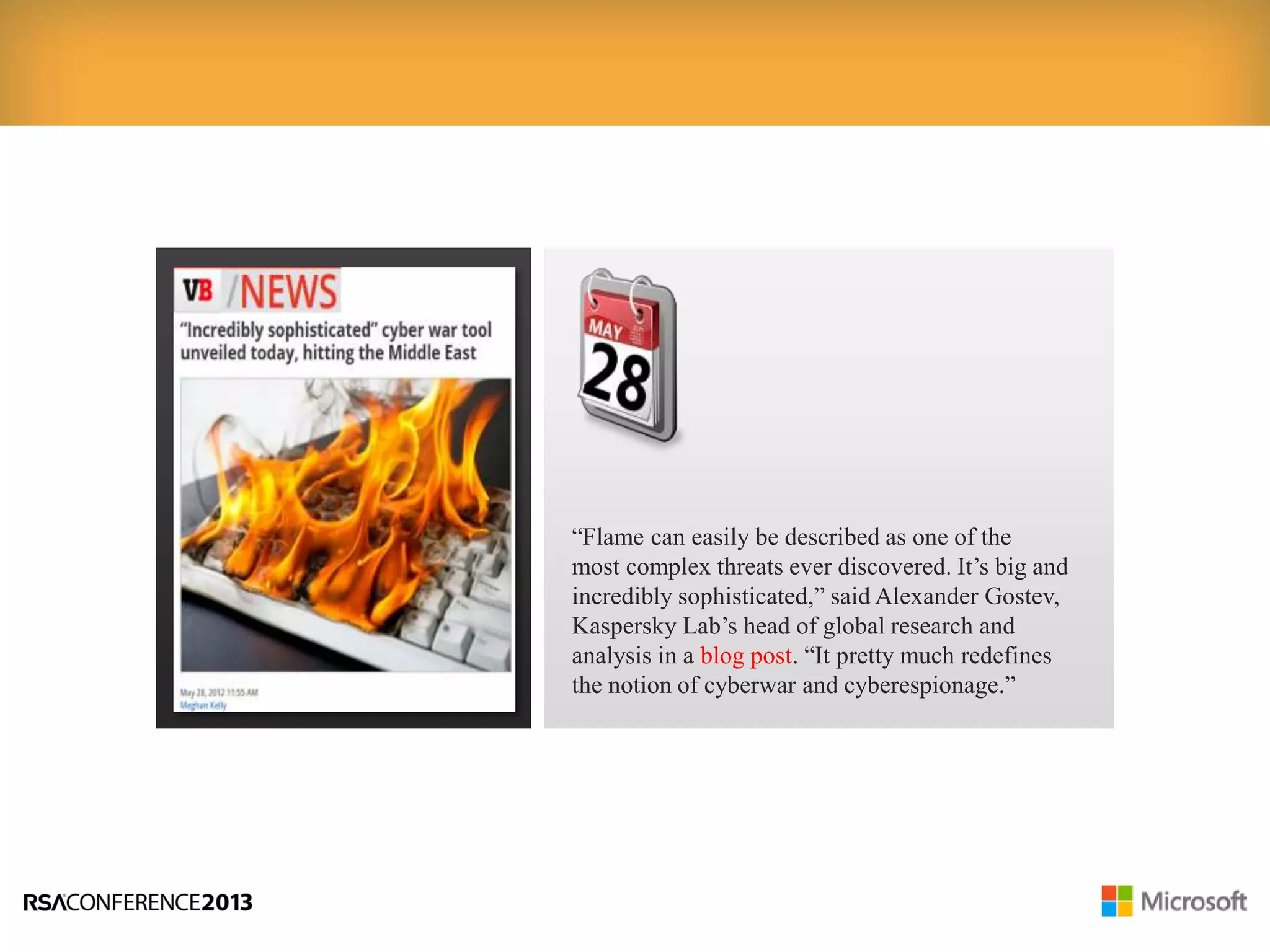 “Flame can easily be described as one of the
most complex threats ever discovered. It’s big and
incredibly sophisticated,” said Alexander Gostev,
Kaspersky Lab’s head of global research and
analysis in a blog post. “It pretty much redefines
the notion of cyberwar and cyberespionage.”
 