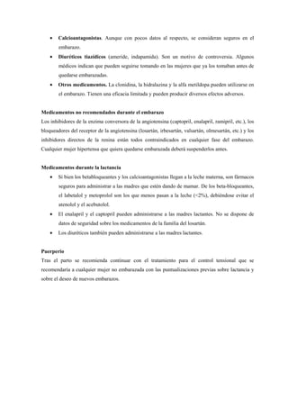 • Calcioantagonistas. Aunque con pocos datos al respecto, se consideran seguros en el
embarazo.
• Diuréticos tiazídicos (ameride, indapamida). Son un motivo de controversia. Algunos
médicos indican que pueden seguirse tomando en las mujeres que ya los tomaban antes de
quedarse embarazadas.
• Otros medicamentos. La clonidina, la hidralazina y la alfa metildopa pueden utilizarse en
el embarazo. Tienen una eficacia limitada y pueden producir diversos efectos adversos.
Medicamentos no recomendados durante el embarazo
Los inhibidores de la enzima conversora de la angiotensina (captopril, enalapril, ramipril, etc.), los
bloqueadores del receptor de la angiotensina (losartán, irbesartán, valsartán, olmesartán, etc.) y los
inhibidores directos de la renina están todos contraindicados en cualquier fase del embarazo.
Cualquier mujer hipertensa que quiera quedarse embarazada deberá suspenderlos antes.
Medicamentos durante la lactancia
• Si bien los betabloqueantes y los calcioantagonistas llegan a la leche materna, son fármacos
seguros para administrar a las madres que estén dando de mamar. De los beta-bloqueantes,
el labetalol y metoprolol son los que menos pasan a la leche (<2%), debiéndose evitar el
atenolol y el acebutolol.
• El enalapril y el captopril pueden administrarse a las madres lactantes. No se dispone de
datos de seguridad sobre los medicamentos de la familia del losartán.
• Los diuréticos también pueden administrarse a las madres lactantes.
Puerperio
Tras el parto se recomienda continuar con el tratamiento para el control tensional que se
recomendaría a cualquier mujer no embarazada con las puntualizaciones previas sobre lactancia y
sobre el deseo de nuevos embarazos.
 