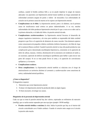 cardiaca, cuando la bomba cardiaca falla y ya no puede impulsar la sangre de manera
adecuada. Los pacientes con hipertensión arterial tienen también un riesgo aumentado de
enfermedad coronaria (angina de pecho e infarto de miocardio). Las enfermedades de
corazón son la primera causa de muerte en los sujetos con hipertensión arterial.
• Complicaciones en el riñón. La hipertensión arterial, junto a la diabetes, son la primera
causa de insuficiencia renal crónica en países industrializados. A su vez, muchas
enfermedades del riñón producen hipertensión arterial por lo que a veces no se sabe cual es
la primera alteración, si el daño del riñón o la presión arterial elevada.
• Complicaciones cerebrovasculares. La hipertensión arterial favorece el desarrollo de
ataques isquémicos transitorios y de ictus pero también es responsable del daño cerebral
progresivo que lleva a la aparición de demencia de causa vascular. Esta demencia aparece
como consecuencia de pequeños infartos cerebrales (infartos lacunares) y de falta de riego
de la sustancia blanca cerebral. Cuando la presión arterial es muy alta puede producirse una
complicación grave denominada encefalopatía hipertensiva, consistente en la aparición de
dolor de cabeza, nauseas, vómitos, disminución de la conciencia con tendencia al sueño y,
en ocasiones, aparición de déficits neurológicos (problemas para hablar o para mover una
parte del cuerpo). Si no se trata puede llevar al coma, a la aparición de convulsiones
epilépticas y a la muerte.
• Complicaciones oculares.
• Otras complicaciones. La hipertensión arterial también se relaciona con el riesgo de
arteriosclerosis en territorios distintos al coronario y cerebrovascular como aneurisma de
aorta y enfermedad arterial periférica.
¿Cómo se diagnostica?
El diagnóstico requiere:
1. Demostrar que existe hipertensión arterial.
2. Evaluar si la hipertensión arterial ha producido daño en algún órgano.
3. Si fuera necesario, investigar sus causas.
Diagnóstico de la presencia de hipertensión arterial
Cada vez que se toma la presión arterial hay dos valores, expresados en milímetros de mercurio
(mmHg), que se suelen anotar separados por una raya (por ejemplo 130/80 mmHg):
• Presión arterial sistólica o máxima (la alta). Indica la presión que hay en el interior del
circuito coincidiendo con el latido cardiaco. Cuando el corazón mete sangre en el circuito
la presión sube mucho.
 