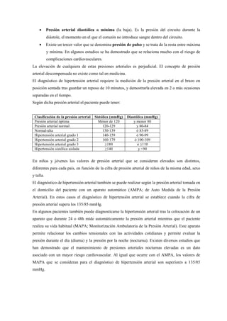 • Presión arterial diastólica o mínima (la baja). Es la presión del circuito durante la
diástole, el momento en el que el corazón no introduce sangre dentro del circuito.
• Existe un tercer valor que se denomina presión de pulso y se trata de la resta entre máxima
y mínima. En algunos estudios se ha demostrado que se relaciona mucho con el riesgo de
complicaciones cardiovasculares.
La elevación de cualquiera de estas presiones arteriales es perjudicial. El concepto de presión
arterial descompensada no existe como tal en medicina.
El diagnóstico de hipertensión arterial requiere la medición de la presión arterial en el brazo en
posición sentada tras guardar un reposo de 10 minutos, y demostrarla elevada en 2 o más ocasiones
separadas en el tiempo.
Según dicha presión arterial el paciente puede tener:
Clasificación de la presión arterial Sistólica (mmHg) Diastólica (mmHg)
Presión arterial óptima Menor de 120 y menor 80
Presión arterial normal 120-129 y 80-84
Normal-alta 130-139 ó 85-89
Hipertensión arterial grado 1 140-159 ó 90-99
Hipertensión arterial grado 2 160-179 ó 100-109
Hipertensión arterial grado 3 ≥180 ó ≥110
Hipertensión sistólica aislada ≥140 y <90
En niños y jóvenes los valores de presión arterial que se consideran elevados son distintos,
diferentes para cada país, en función de la cifra de presión arterial de niños de la misma edad, sexo
y talla.
El diagnóstico de hipertensión arterial también se puede realizar según la presión arterial tomada en
el domicilio del paciente con un aparato automático (AMPA; de Auto Medida de la Presión
Arterial). En estos casos el diagnóstico de hipertensión arterial se establece cuando la cifra de
presión arterial supera los 135/85 mmHg.
En algunos pacientes también puede diagnosticarse la hipertensión arterial tras la colocación de un
aparato que durante 24 o 48h mide automáticamente la presión arterial mientras que el paciente
realiza su vida habitual (MAPA; Monitorización Ambulatoria de la Presión Arterial). Este aparato
permite relacionar los cambios tensionales con las actividades cotidianas y permite evaluar la
presión durante el día (diurna) y la presión por la noche (nocturna). Existen diversos estudios que
han demostrado que el mantenimiento de presiones arteriales nocturnas elevadas es un dato
asociado con un mayor riesgo cardiovascular. Al igual que ocurre con el AMPA, los valores de
MAPA que se consideran para el diagnóstico de hipertensión arterial son superiores a 135/85
mmHg.
 