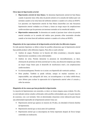 Otros tipos de hipertensión arterial:
• Hipertensión arterial de bata blanca. Se denomina hipertensión arterial de bata blanca
cuando el paciente tiene cifras altas de presión arterial en la consulta del médico pero son
normales cuando se las toma fuera del ambiente sanitario o cuando se le coloca un MAPA.
Los pacientes con hipertensión arterial de bata blanca desarrollan con más frecuencia
hipertensión arterial verdadera en el futuro y tienen un riesgo mayor de complicaciones
cardiovasculares que las personas con tensiones normales en la consulta del médico.
• Hipertensión enmascarada. Se denomina así cuando el paciente tiene valores de presión
arterial normales en la consulta del médico pero presenta cifras tensionales elevadas
cuando se las toma fuera del ambiente sanitario o cuando se le coloca un MAPA.
Diagnóstico de las repercusiones de la hipertensión arterial sobre los diferentes órganos
En todo paciente hipertenso se deben evaluar las posibles alteraciones que la hipertensión arterial
haya podido producir sobre diferentes órganos. Para ellos se suele solicitar:
• Análisis de sangre. Permiten ver la función del riñón (creatinina) y descartar algunas
hipertensiones secundarias a otras enfermedades.
• Análisis de orina. Permite demostrar la presencia de microalbuminuria, es decir,
eliminación de proteínas de forma anormal por la orina, una alteración temprana que indica
un mayor riesgo futuro para el desarrollo de insuficiencia renal y de complicaciones
cardiovasculares.
• Un electrocardiograma. Permite ver si existe o no hipertrofia del ventrículo cardiaco.
• Otras pruebas: También se puede solicitar, aunque en muchas ocasiones no es
imprescindible, una radiografía del tórax, un ecocardiograma o un índice tobillo-brazo,
estos últimos para evaluar la repercusión de la hipertensión arterial sobre el corazón y
sobre las arterias.
Diagnóstico de las causas que han producido la hipertensión
La mayoría de hipertensiones son esenciales, es decir, no tienen ninguna causa evidente. Por ello,
no está indicado realizar estudios sofisticados sobre posibles enfermedades que, en la gran mayoría
de ocasiones, van a ser normales. Solo en determinadas situaciones existe indicación para buscar
una enfermedad responsable de la hipertensión arterial. Estas son:
• Hipertensión arterial que aparece en menores de 30 años, sin obesidad ni historia familiar
de hipertensión.
• Hipertensión arterial que se inicia antes de la pubertad.
• Hipertensión arterial que se descompensa de forma importante después de llevar tiempo
controlada con medicación.
 