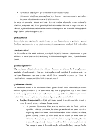 • Hipertensión arterial grave que no se controla con varias medicinas.
• Hipertensión arterial que se acompaña de otros síntomas o signos que sugieren que pudiera
haber una enfermedad responsable de la hipertensión.
En estas circunstancias pueden solicitarse diversas pruebas adicionales como radiografías
especiales, ecografías, TAC, RMN, gammagrafías y análisis muy concretos de sangre y de orina de
24 horas, algunos de ellos tras realizar una serie de acciones previas a la extracción de sangre (estar
de pie un rato, tomarse una pastilla, etc.).
¿Es hereditaria?
Los pacientes con hipertensión esencial tienen con más frecuencia que la población general
familiares hipertensos, por lo que efectivamente existe un componente hereditario de la enfermedad.
¿Puede prevenirse?
La hipertensión arterial puede prevenirse, o su aparición puede retrasarse, si se mantiene un peso
adecuado, se realiza ejercicio físico frecuente y se realiza una dieta pobre en sal y rica en alimentos
frescos.
¿Cuál es su pronóstico?
El pronóstico de la hipertensión arterial está muy relacionado con el desarrollo de complicaciones
asociadas a la enfermedad, y éstas muy relacionadas con el control de la presión arterial. Los
pacientes hipertensos con una presión arterial bien controlada presentan un riesgo de
complicaciones y muerte parecido al de la población general.
¿Cuál es su tratamiento?
La hipertensión arterial es una enfermedad crónica que no se cura. Puede controlarse con diversas
medidas higiénico-dietéticas y con medicación pero suele ir progresando con la edad, siendo
habitual que se precisen añadir nuevos medicamentos a lo largo de los años. El tratamiento permite
reducir el número de complicaciones en diversos órganos y reduce la mortalidad:
• Medidas higiénico-dietéticas. Están dirigidas a reducir la presión arterial y reducir el
riesgo de complicaciones cardiovasculares y renales:
o Los pacientes hipertensos deben realizar una dieta rica en frutas, verduras,
legumbres, y lácteos desnatados, los cuales proporcionarán un aporte de calcio,
magnesio y potasio adecuados. La dieta debe tener un escaso contenido de sal (< 6
gramos diarios). Además de echar menos sal al cocinar, se deben evitar los
alimentos salados, como quesos, embutidos, conservas, sopas de sobre, alimentos
precocinados, aperitivos (aceitunas, patatas fritas, frutos secos, etc.), bacalao, etc.
Para mejorar el sabor de la comida pueden utilizarse hierbas y especias. Pueden
 