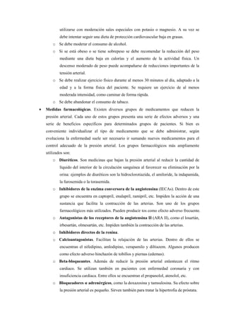 utilizarse con moderación sales especiales con potasio o magnesio. A su vez se
debe intentar seguir una dieta de protección cardiovascular baja en grasas.
o Se debe moderar el consumo de alcohol.
o Si se está obeso o se tiene sobrepeso se debe recomendar la reducción del peso
mediante una dieta baja en calorías y el aumento de la actividad física. Un
descenso moderado de peso puede acompañarse de reducciones importantes de la
tensión arterial.
o Se debe realizar ejercicio físico durante al menos 30 minutos al día, adaptado a la
edad y a la forma física del paciente. Se requiere un ejercicio de al menos
moderada intensidad, como caminar de forma rápida.
o Se debe abandonar el consumo de tabaco.
• Medidas farmacológicas. Existen diversos grupos de medicamentos que reducen la
presión arterial. Cada uno de estos grupos presenta una serie de efectos adversos y una
serie de beneficios específicos para determinados grupos de pacientes. Si bien es
conveniente individualizar el tipo de medicamento que se debe administrar, según
evoluciona la enfermedad suele ser necesario ir sumando nuevos medicamentos para el
control adecuado de la presión arterial. Los grupos farmacológicos más ampliamente
utilizados son:
o Diuréticos. Son medicinas que bajan la presión arterial al reducir la cantidad de
líquido del interior de la circulación sanguínea al favorecer su eliminación por la
orina: ejemplos de diuréticos son la hidroclorotiazida, el amiloride, la indapamida,
la furosemida o la torasemida.
o Inhibidores de la enzima conversora de la angiotensina (IECAs). Dentro de este
grupo se encuentra en captopril, enalapril, ramipril, etc. Impiden la acción de una
sustancia que facilita la contracción de las arterias. Son uno de los grupos
farmacológicos más utilizados. Pueden producir tos como efecto adverso frecuente.
o Antagonistas de los receptores de la angiotensina II (ARA II), como el losartán,
irbesartán, olmesartán, etc. Impiden también la contracción de las arterias.
o Inhibidores directos de la renina.
o Calcioantagonistas. Facilitan la relajación de las arterias. Dentro de ellos se
encuentran el nifedipino, amlodipino, verapamilo y diltiazem. Algunos producen
como efecto adverso hinchazón de tobillos y piernas (edemas).
o Beta-bloqueantes. Además de reducir la presión arterial enlentecen el ritmo
cardiaco. Se utilizan también en pacientes con enfermedad coronaria y con
insuficiencia cardiaca. Entre ellos se encuentran el propanolol, atenolol, etc.
o Bloqueadores α adrenérgicos, como la doxazosina y tamsulosina. Su efecto sobre
la presión arterial es pequeño. Sirven también para tratar la hipertrofia de próstata.
 
