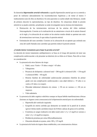 Se denomina hipertensión arterial refractaria a aquella hipertensión arterial que no se controla a
pesar de realizarse adecuadamente las recomendaciones higiénicas y de tomar al menos 3
medicamentos (uno de ellos un diurético). En estos pacientes se suelen añadir más fármacos, siendo
de primera elección la espironolactona, un tipo de diurético. En situaciones dónde la presión
arterial no se puede controlar, actualmente se están investigando nuevas técnicas de tratamiento:
• Destrucción de las terminaciones nerviosas de las arterias del riñón mediante
fotocoagulación. Consiste en la realización de un cateterismo a través de la arteria femoral
en la ingle y la colocación de un catéter en las arterias renales dónde se queman una serie
de terminaciones nerviosas, lo que reduce la presión arterial.
• Estimulación del seno carotideo. Consiste en la colocación de un aparato que estimula una
zona del cuello llamada seno carotideo que permite reducir la presión arterial.
¿Cuándo iniciar tratamiento para bajar la presión arterial?
La decisión de iniciar tratamiento antihipertensivo se basa en el riesgo del paciente de tener una
complicación cardiovascular o de presentar un deterioro de su riñón en el futuro. Para ello se tiene
en consideración:
• La presencia de otros factores de riesgo:
o Edad y sexo: Varón > 55 años o mujer > 65 años.
o Tabaquismo.
o Presencia de dislipemia: colesterol total > 200 mg/dl ó colesterol-LDL > 130 mg/dl
ó colesterol-HDL < 40 mg/dl.
o Historia familiar de enfermedad cardiovascular prematura (familiar de primer
grado con una complicación cardiovascular a una edad inferior a 55 años si es
varón o 65 años si es mujer).
o Obesidad abdominal (diámetro de cintura ≥ 90 cm en varones o ≥ 80 cm en
mujeres).
o Vida sedentaria.
• La presencia de daño orgánico subclínico aunque no hayan habido manifestaciones clínicas
(lesiones en órganos como consecuencia de la hipertensión arterial pero sin enfermedad):
o Hipertrofia del ventrículo izquierdo.
o Ecografía de arteria carótida que demuestre un tamaño de la pared de la arteria
(grosor íntima medio carotideo) mayor de 0,9mm o placas de grasa en la carótida.
o Creatinina en sangre (indicativo de daño renal) entre 1,3 y 1,5 mg/dl en varones o
entre 1,2 y 1,4 mg/dl en mujeres.
o Pérdida de proteínas por orina (Microalbuminuria).
o Glucemia alterada en ayunas, entre 100 y 125 mg/dl.
• La presencia de lesión de órgano diana establecida y con consecuencias clínicas:
 