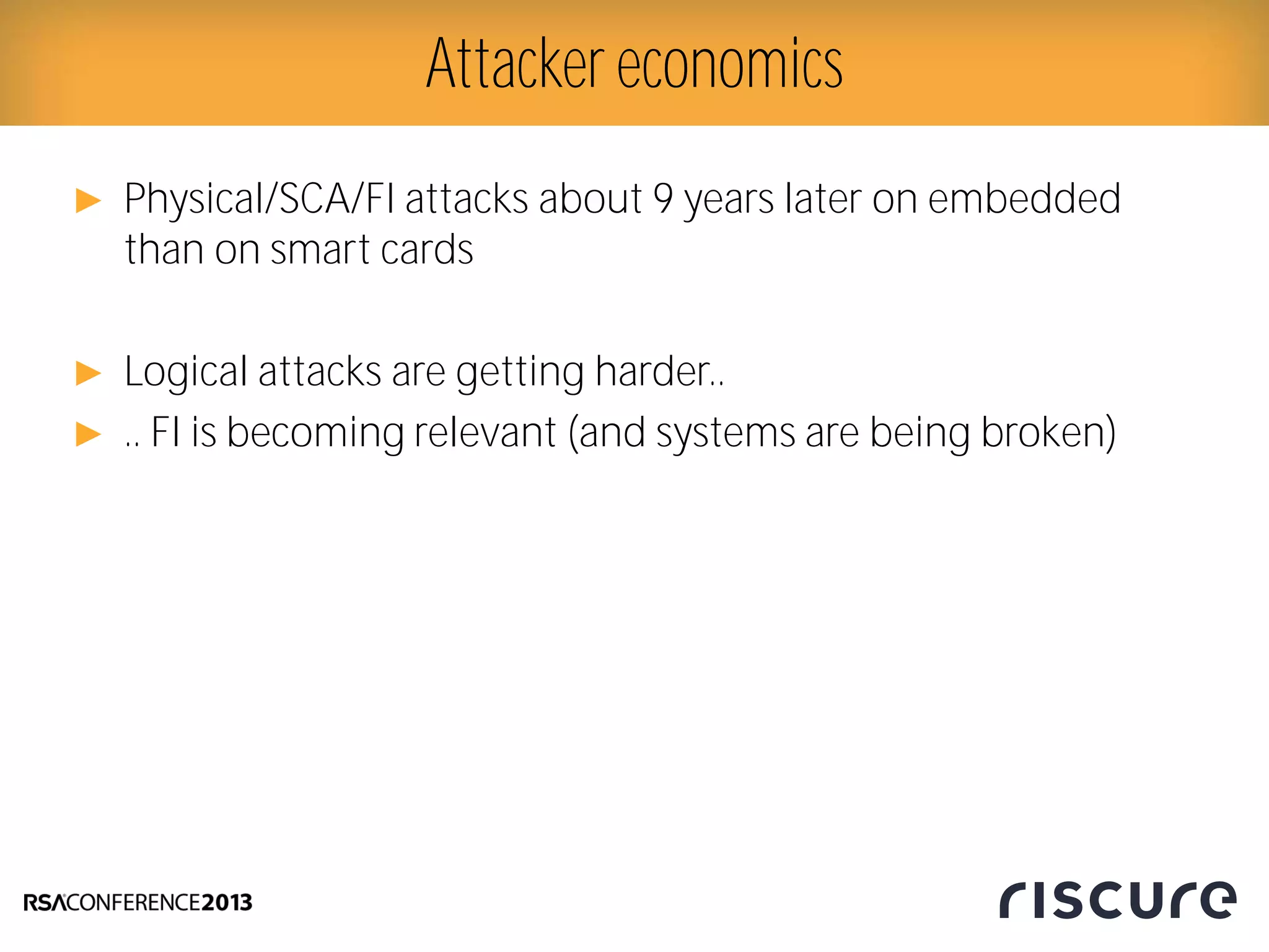 ► Physical/SCA/FI attacks about 9 years later on embedded
than on smart cards
► Logical attacks are getting harder..
► .. FI is becoming relevant (and systems are being broken)
Attacker economics
 