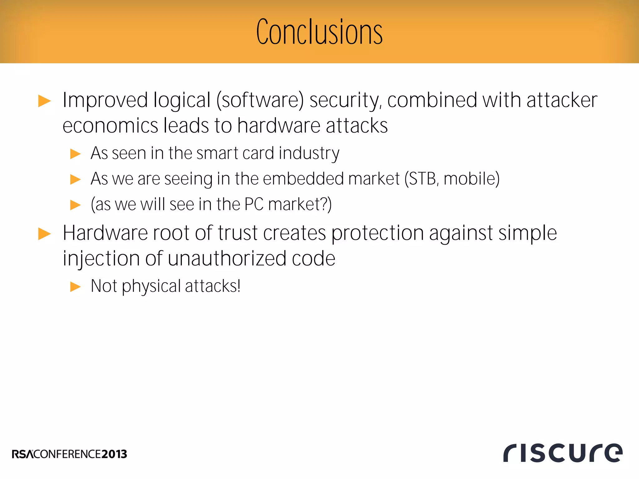 ► Improved logical (software) security, combined with attacker
economics leads to hardware attacks
► As seen in the smart card industry
► As we are seeing in the embedded market (STB, mobile)
► (as we will see in the PC market?)
► Hardware root of trust creates protection against simple
injection of unauthorized code
► Not physical attacks!
Conclusions
 