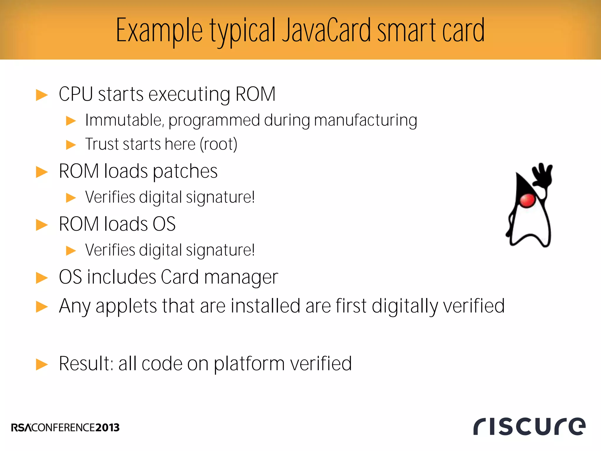 ► CPU starts executing ROM
► Immutable, programmed during manufacturing
► Trust starts here (root)
► ROM loads patches
► Verifies digital signature!
► ROM loads OS
► Verifies digital signature!
► OS includes Card manager
► Any applets that are installed are first digitally verified
► Result: all code on platform verified
Example typical JavaCard smart card
 