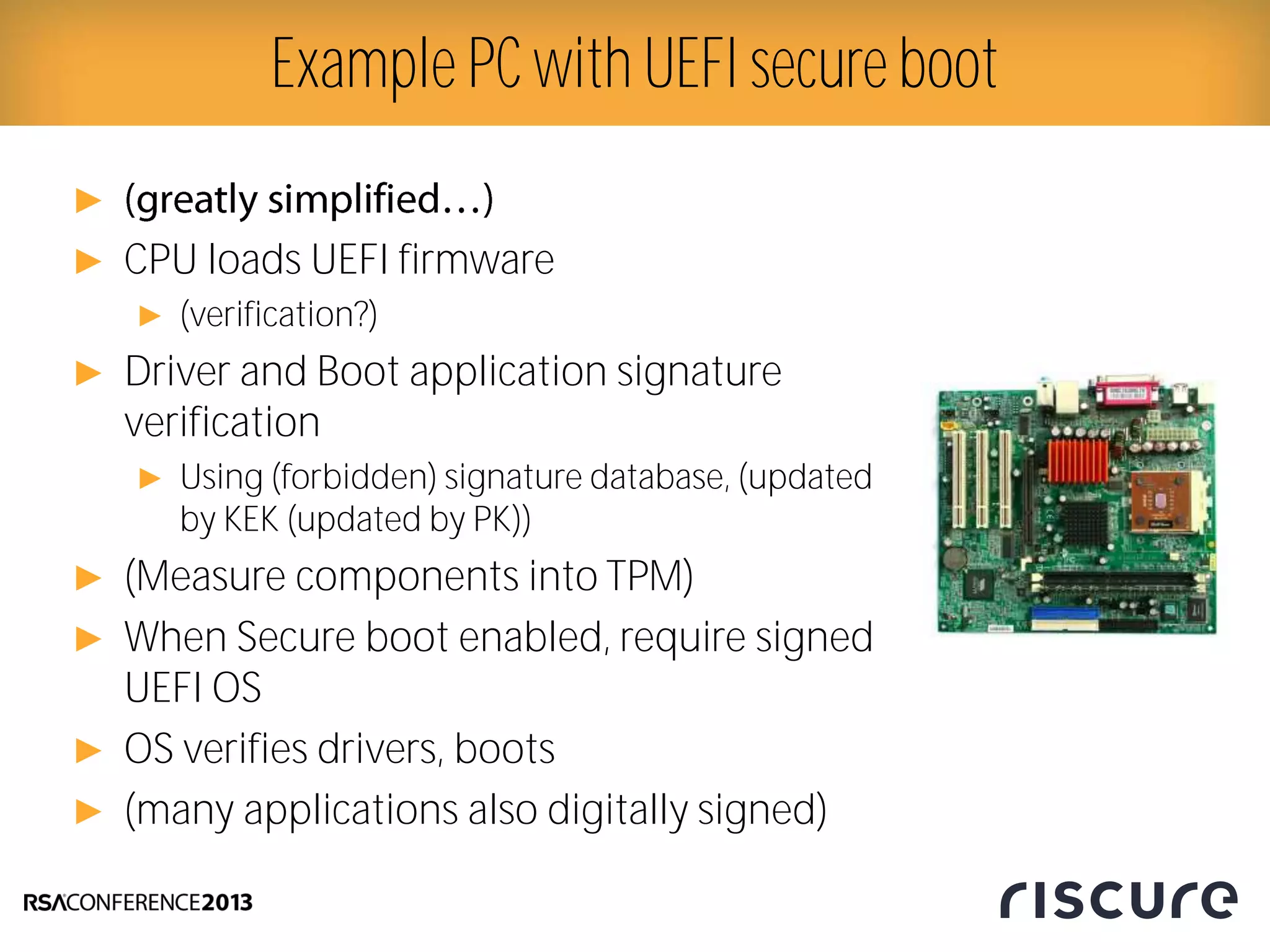 ►
► CPU loads UEFI firmware
► (verification?)
► Driver and Boot application signature
verification
► Using (forbidden) signature database, (updated
by KEK (updated by PK))
► (Measure components into TPM)
► When Secure boot enabled, require signed
UEFI OS
► OS verifies drivers, boots
► (many applications also digitally signed)
Example PC with UEFI secure boot
 
