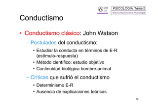 Conductismo
• Conductismo clásico: John Watson
  – Postulados del conductismo:
    • Estudiar la conducta en términos de E-R
      (estímulo-respuesta)
    • Método científico: estudio objetivo
    • Continuidad biológica hombre-animal
  – Críticas que sufrió el conductismo
    • Determinismo E-R
    • Ausencia de explicaciones teóricas
                                                10
 