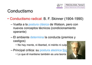 Conductismo
• Conductismo radical: B. F. Skinner (1904-1990)
  – Vuelta a la postura clásica de Watson, pero con
    nuevos conceptos técnicos (condicionamiento
    operante)
  – El ambiente determina la conducta (premios y
    castigos)
     • No hay mente, ni libertad, ni mérito ni culpa

  – Principal crítica: su postura ateórica fingida
     • Lo que él mantiene también es una teoría
                                                       11
 