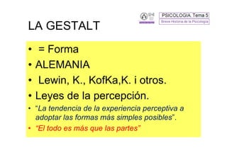 LA GESTALT
•    = Forma
•   ALEMANIA
•    Lewin, K., KofKa,K. i otros.
•   Leyes de la percepción.
• “La tendencia de la experiencia perceptiva a
  adoptar las formas más simples posibles”.
• “El todo es más que las partes”
 