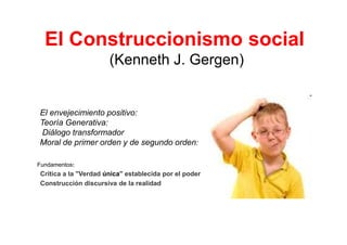 El Construccionismo social
                      (Kenneth J. Gergen)


El envejecimiento positivo:
Teoría Generativa:
 Diálogo transformador
Moral de primer orden y de segundo orden:

Fundamentos:
Crítica a la "Verdad única" establecida por el poder
Construcción discursiva de la realidad
 