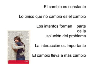 El cambio es constante

Lo único que no cambia es el cambio

         Los intentos forman   parte
                               de la
              solución del problema

        La interacción es importante

      El cambio lleva a más cambio
 