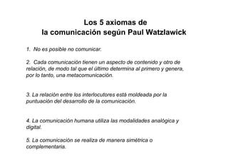 Los 5 axiomas de
      la comunicación según Paul Watzlawick

1. No es posible no comunicar.

2. Cada comunicación tienen un aspecto de contenido y otro de
relación, de modo tal que el último determina al primero y genera,
por lo tanto, una metacomunicación.


3. La relación entre los interlocutores está moldeada por la
puntuación del desarrollo de la comunicación.


4. La comunicación humana utiliza las modalidades analógica y
digital.

5. La comunicación se realiza de manera simétrica o
complementaria.
 