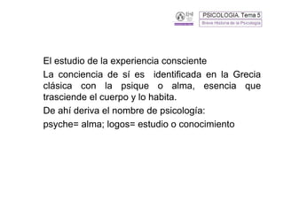El estudio de la experiencia consciente
La conciencia de sí es identificada en la Grecia
clásica con la psique o alma, esencia que
trasciende el cuerpo y lo habita.
De ahí deriva el nombre de psicología:
psyche= alma; logos= estudio o conocimiento
 
