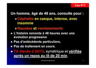 Cas N°3

Un homme, âgé de 48 ans, consulte pour :
 Céphalée en casque, intense, avec
insomnie
 Nausées et vomissements






L’histoire remonte à 48 heures avec une
évolution progressive
Pas d’antécédents particuliers,
Pas de traitement en cours.

TA élevée à 24/13, symétrique et vérifiée
,
après un repos au lit de 20 min.
min.
http://www.efurgences.net

11

 