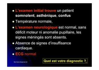 

L’examen initial trouve un patient
somnolent, asthénique, confus
somnolent, asthénique,



Température normale,



L’examen neurologique est normal, sans
déficit moteur ni anomalie pupillaire, les
signes méningés sont absents.



Absence de signes d’insuffisance
cardiaque.



ECG normal

http://www.efurgences.net

Quel est votre diagnostic ?

12

 