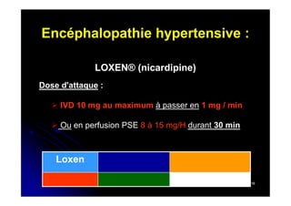 Encéphalopathie hypertensive :
LOXEN® (nicardipine)
Dose d'attaque :
 IVD 10 mg au maximum à passer en 1 mg / min
 Ou en perfusion PSE 8 à 15 mg/H durant 30 min

Loxen
16

 