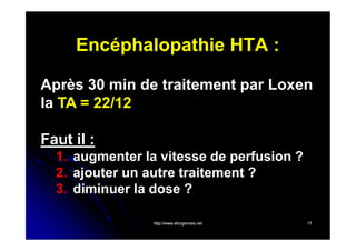 Encéphalopathie HTA :
Après 30 min de traitement par Loxen
la TA = 22/12
Faut il :
1. augmenter la vitesse de perfusion ?
2. ajouter un autre traitement ?
3. diminuer la dose ?
http://www.efurgences.net

17

 