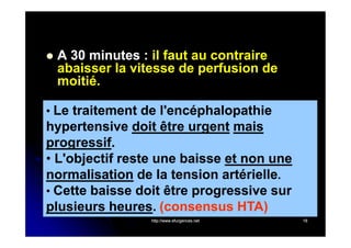 

A 30 minutes : il faut au contraire
abaisser la vitesse de perfusion de
moitié.

• Le traitement de l'encéphalopathie

hypertensive doit être urgent mais
progressif.
progressif.
• L'objectif reste une baisse et non une
normalisation de la tension artérielle.
• Cette baisse doit être progressive sur
plusieurs heures. (consensus HTA)
heures.
http://www.efurgences.net

18

 