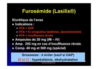 Furosémide (Lasilix®)
Diurétique de l’anse
 Indications :








HTA + OAP
HTA + IC congestive (œdèmes, épanchements)
HTA + insuffisance rénale

Ampoules de 20 mg (IM – IV)
Amp. 250 mg en cas d’insuffisance rénale.
Amp.
rénale.
Comp. 40 mg et 500 mg (spécial)
Comp.
Grossesse : à éviter (sauf si OAP)
EI et CI : hypokaliémie, déshydratation
http://www.efurgences.net

26

 