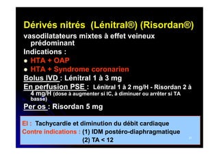 Dérivés nitrés (Lénitral®) (Risordan®)
vasodilatateurs mixtes à effet veineux
prédominant
Indications :
 HTA + OAP
 HTA + Syndrome coronarien
Bolus IVD : Lénitral 1 à 3 mg
En perfusion PSE : Lénitral 1 à 2 mg/H - Risordan 2 à
4 mg/H (dose à augmenter si IC, à diminuer ou arrêter si TA
basse)

Per os : Risordan 5 mg
EI : Tachycardie et diminution du débit cardiaque
Contre indications : (1) IDM postéro-diaphragmatique
postéro(2) TA < 12

27

 