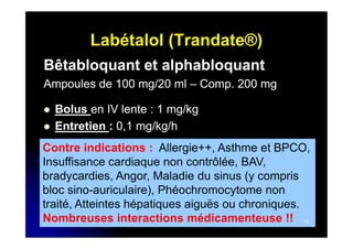 Labétalol (Trandate®)
Bêtabloquant et alphabloquant
Ampoules de 100 mg/20 ml – Comp. 200 mg
Comp.



Bolus en IV lente : 1 mg/kg
Entretien : 0,1 mg/kg/h

Contre indications : Allergie++, Asthme et BPCO,
Insuffisance cardiaque non contrôlée, BAV,
bradycardies, Angor, Maladie du sinus (y compris
bloc sino-auriculaire), Phéochromocytome non
traité, Atteintes hépatiques aiguës ou chroniques.
Nombreuses interactions médicamenteuse !!
31

 