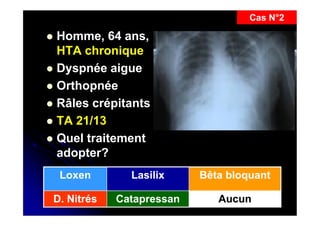Cas N°2

Homme, 64 ans,
HTA chronique
 Dyspnée aigue
 Orthopnée
 Râles crépitants
 TA 21/13
 Quel traitement
adopter?


Loxen

Lasilix

Bêta bloquant

D. Nitrés

Catapressan

Aucun

9

 