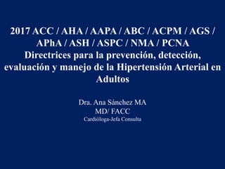 2017 ACC / AHA / AAPA / ABC / ACPM / AGS /
APhA / ASH / ASPC / NMA / PCNA
Directrices para la prevención, detección,
evaluación y manejo de la Hipertensión Arterial en
Adultos
Dra. Ana Sánchez MA
MD/ FACC
Cardióloga-Jefa Consulta
 