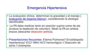 Emergencia Hipertensiva
• La evaluación clínica determinan la gravedad y el manejo (
evaluación de órganos blanco), considerando la etiología
identificable
• La PA debe medirse tanto en posición supina como de pie
(evaluar la depleción de volumen). Medir la PA en ambos
brazos (descartar disección aórtica).
• Presentaciones frecuentes: Edema Pulmonar// Encefalopatía
hipertensiva// ICC// IMA// ACV hemorrágico // Disección de
aorta // eclampsia
 