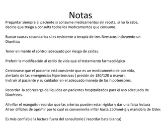 Notas
Preguntar siempre al paciente si consume medicamentos sin receta, si no lo sabe,
decirle que traiga a consulta todos los medicamentos que consume.

Buscar causas secundarias si es resistente a terapia de tres fármacos incluyendo un
Diurético

Tener en mente el control adecuado por riesgo de caídas.

Preferir la modificación al estilo de vida que el tratamiento farmacológico

Cerciorarse que el paciente está consiente que es un medicamento de por vida,
alertarlo de las emergencias hipertensivas ( presión de 180/120 o mayor).
Instruir al paciente y su cuidador en el adecuado manejo de los hipotensores.

Recordar la sobrecarga de líquidos en pacientes hospitalizados para el uso adecuado de
Diuréticos.

Al inflar el manguito recordar que las arterias pueden estar rígidas y dar una falsa lectura
Al ser difíciles de oprimir por lo cual es conveniente inflar hasta 250mmHg y maniobra de Osler.

Es más confiable la lectura fuera del consultorio ( recordar bata blanca)
 