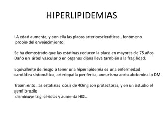 HIPERLIPIDEMIAS
LA edad aumenta, y con ella las placas arterioescleróticas., fenómeno
 propio del envejecimiento.

Se ha demostrado que las estatinas reducen la placa en mayores de 75 años.
Daño en árbol vascular o en órganos diana lleva también a la fragilidad.

Equivalente de riesgo a tener una hiperlipidemia es una enfermedad
carotídea sintomática, arteriopatía periférica, aneurisma aorta abdominal o DM.

Traamiento: las estatinas dosis de 40mg son protectoras, y en un estudio el
gemfibrozilo
 disminuye triglicéridos y aumenta HDL.
 