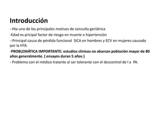 Introducción
- Hta uno de los principales motivos de consulta geriátrica
-Edad es pricipal factor de riesgo en muerte e hipertensión
--Principal causa de pérdida funcional SICA en hombres y ECV en mujeres causado
por la HTA
-PROBLEMÁTICA IMPORTANTE: estudios clínicos no abarcan población mayor de 80
años generalmente. ( ensayos duran 5 años )
- Problema con el médico tratante al ser tolerante con el descontrol de l a PA.
 