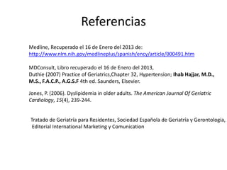 Referencias
Medline, Recuperado el 16 de Enero del 2013 de:
http://www.nlm.nih.gov/medlineplus/spanish/ency/article/000491.htm

MDConsult, Libro recuperado el 16 de Enero del 2013,
Duthie (2007) Practice of Geriatrics,Chapter 32, Hypertension; Ihab Hajjar, M.D.,
M.S., F.A.C.P., A.G.S.F 4th ed. Saunders, Elsevier.

Jones, P. (2006). Dyslipidemia in older adults. The American Journal Of Geriatric
Cardiology, 15(4), 239-244.


Tratado de Geriatría para Residentes, Sociedad Española de Geriatría y Gerontología,
 Editorial International Marketing y Comunication
 