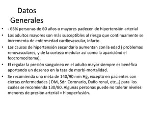 Datos
    Generales
• - 65% personas de 60 años o mayores padecen de hipertensión arterial
• Los adultos mayores son más susceptibles al riesgo que continuamente se
  incrementa de enfermedad cardiovascular, infarto.
• Las causas de hipertensión secundaria aumentan con la edad ( problemas
  renovasculares, y de la corteza medular así como la apariciónd el
  feocromocitoma).
• El regular la presión sanguinea en el adulto mayor siempre es benéfica
  aportando un desenso en la taza de morbi-mortalidad.
• Se recomienda una meta de 140/90 mm Hg, excepto en pacientes con
  ciertas enfermedades ( DM, Sdr. Coronario, Daño renal, etc…) para los
  cuales se recomienda 130/80. Algunas personas puede no tolerar niveles
  menores de presión arterial = hipoperfusión.
 