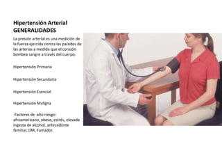 Hipertensión Arterial
GENERALIDADES
La presión arterial es una medición de
la fuerza ejercida contra las paredes de
las arterias a medida que el corazón
bombea sangre a través del cuerpo.

Hipertensión Primaria

Hipertensión Secundaria

Hipertensión Esencial

Hipertensión Maligna

-Factores de alto riesgo:
afroamericano, obeso, estrés, elevada
ingesta de alcohol, antecedente
familiar, DM, Fumador.
 