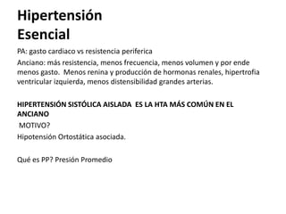 Hipertensión
Esencial
PA: gasto cardiaco vs resistencia periferica
Anciano: más resistencia, menos frecuencia, menos volumen y por ende
menos gasto. Menos renina y producción de hormonas renales, hipertrofia
ventricular izquierda, menos distensibilidad grandes arterias.

HIPERTENSIÓN SISTÓLICA AISLADA ES LA HTA MÁS COMÚN EN EL
ANCIANO
MOTIVO?
Hipotensión Ortostática asociada.

Qué es PP? Presión Promedio
 