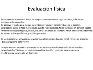 Evaluación física
Es importante observar el fondo de ojo para descartar hemorragia retiniana, infartos en
la retina , edema papilar,.
Se observa el cuello para buscar ingurgitación yugular, y características de la tiroides.
Cardiaco: se busca el foco marcapasos, cuarto ruido cardiaco, fallas cardiacas en general, soplos
Abdominal: visceromegalias, masas, descartar estensois de la arteria renal, aneurisma abdominal.
Se palpan pulsos periféricos, para hipoperfusion.

En los laboratorios se busca: desequilibhrios electrolíticos, funcion renal, niveles de glicemia, .
- Ecocardiograma para ver HVI

La hipertensions ecundaria sse sospecha en pacientes con hipertensión de inicio súbito
después de lso 70 años y en pacientes con hipertensión resistente a tratamiento de
tres fármacos. Incluyendo un diurético.
 