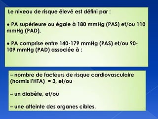 Le niveau de risque élevé est défini par :
● PA supérieure ou égale à 180 mmHg (PAS) et/ou 110
mmHg (PAD),
● PA comprise entre 140-179 mmHg (PAS) et/ou 90-
109 mmHg (PAD) associée à :
Ŕ nombre de facteurs de risque cardiovasculaire
(hormis l’HTA) = 3, et/ou
Ŕ un diabète, et/ou
Ŕ une atteinte des organes cibles.
 