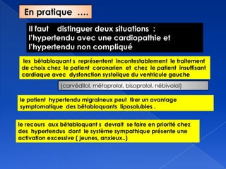 Il faut distinguer deux situations :
l’hypertendu avec une cardiopathie et
l’hypertendu non compliqué
les bêtabloquant s représentent incontestablement le traitement
de choix chez le patient coronarien et chez le patient insuffisant
cardiaque avec dysfonction systolique du ventricule gauche
(carvédilol, métoprolol, bisoprolol, nébivolol)
le patient hypertendu migraineux peut tirer un avantage
symptomatique des bêtabloquants liposolubles .
le recours aux bêtabloquant s devrait se faire en priorité chez
des hypertendus dont le système sympathique présente une
activation excessive ( jeunes, anxieux..)
En pratique ….
 