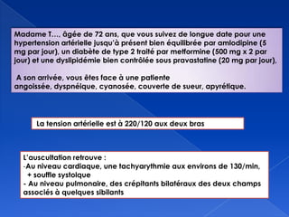 Madame T…, âgée de 72 ans, que vous suivez de longue date pour une
hypertension artérielle jusqu’à présent bien équilibrée par amlodipine (5
mg par jour), un diabète de type 2 traité par metformine (500 mg x 2 par
jour) et une dyslipidémie bien contrôlée sous pravastatine (20 mg par jour),
A son arrivée, vous êtes face à une patiente
angoissée, dyspnéique, cyanosée, couverte de sueur, apyrétique.
L’auscultation retrouve :
-Au niveau cardiaque, une tachyarythmie aux environs de 130/min,
+ souffle systolque
- Au niveau pulmonaire, des crépitants bilatéraux des deux champs
associés à quelques sibilants
La tension artérielle est à 220/120 aux deux bras
 