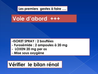 Les premiers gestes à faire ….
-ISOKET SPRAY : 2 bouffées
- Furosémide : 2 ampoules à 20 mg
- LOXEN 20 mg per os
- Mise sous oxygène
Voie d’abord +++
Vérifier le bilan rénal
 