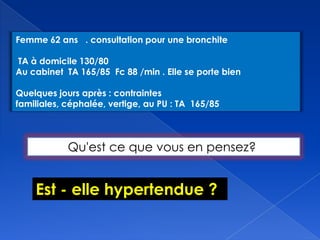 Femme 62 ans . consultation pour une bronchite
TA à domicile 130/80
Au cabinet TA 165/85 Fc 88 /min . Elle se porte bien
Quelques jours après : contraintes
familiales, céphalée, vertige, au PU : TA 165/85
Qu'est ce que vous en pensez?
Est - elle hypertendue ?
 