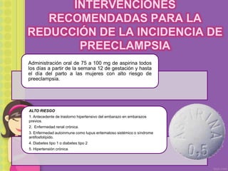 INTERVENCIONES
RECOMENDADAS PARA LA
REDUCCIÓN DE LA INCIDENCIA DE
PREECLAMPSIA
Administración oral de 75 a 100 mg de aspirina todos
los días a partir de la semana 12 de gestación y hasta
el día del parto a las mujeres con alto riesgo de
preeclampsia.
ALTO RIESGO
1. Antecedente de trastorno hipertensivo del embarazo en embarazos
previos.
2. Enfermedad renal crónica.
3. Enfermedad autoinmune como lupus eritematoso sistémico o síndrome
antifosfolípido.
4. Diabetes tipo 1 o diabetes tipo 2
5. Hipertensión crónica.
 