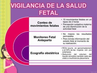 VIGILANCIA DE LA SALUD
FETAL
Conteo de
movimientos fetales
Monitoreo Fetal
Anteparto
Ecografía obstétrica
• 10 movimientos fetales en un
lapso de 2 horas
• Percepción subjetiva materna
de una disminución de la
actividad fetal
• No mejora los resultados
perinatales
• Pero brinda información del
estado fetal al momento de
su realización.
• RCIU ocurre en aproximadament
e el 30% de las mujeres con pre
eclampsia.
• Reducción del volumen del
líquido amniótico también está aso
ciado a insuficiencia placentaria
 