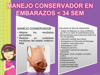 MANEJO CONSERVADOR EN
EMBARAZOS < 34 SEM
MANEJO CONSERVADOR
• Mejorar los resultados
perinatales
• Realizar un cuidadoso
monitoreo del estado materno-
fetal
Internación en área de observación
• Sulfato de Magnesio en dosis profiláctica
por 24 hs en casos de preeclampsia grave.
• Glucocorticoides para maduración fetal entre
24 y 34 semanas
• Laboratorio seriado que incluya:
• Hemograma con Recuento de Plaquetas.
• Creatinina, Urea,Acido Urico
• Hepatograma y LDH.
• Proteinuria de 24 hs.
• Laboratorio habitual del embarazo
(Glucemia,
• Serologías, Orina completa, Urocultivo,
Cultivo
• Estreptococo B., etc.)
• Antihipertensivos
• Control de diuresis.
• Control de peso cada
24-48 horas (edemas)
 
