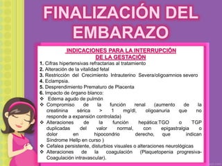 FINALIZACIÓN DEL
EMBARAZO
INDICACIONES PARA LA INTERRUPCIÓN
DE LA GESTACIÓN
1. Cifras hipertensivas refractarias al tratamiento
2. Alteración de la vitalidad fetal
3. Restricción del Crecimiento Intrauterino Severa/oligoamnios severo
4. Eclampsia.
5. Desprendimiento Prematuro de Placenta
6. Impacto de órgano blanco:
 Edema agudo de pulmón
 Compromiso de la función renal (aumento de la
creatinina sérica > 1 mg/dl, oligoanuria que no
responde a expansión controlada)
 Alteraciones de la función hepática:TGO o TGP
duplicadas del valor normal, con epigastralgia o
dolor en hipocondrio derecho, que indican
Síndrome Hellp en curso )
 Cefalea persistente, disturbios visuales o alteraciones neurológicas
 Alteraciones de la coagulación (Plaquetopenia progresiva-
Coagulación intravascular).
 